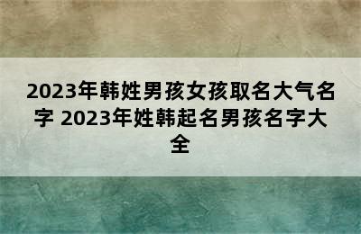 2023年韩姓男孩女孩取名大气名字 2023年姓韩起名男孩名字大全